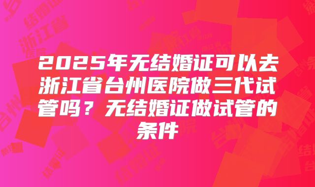 2025年无结婚证可以去浙江省台州医院做三代试管吗？无结婚证做试管的条件