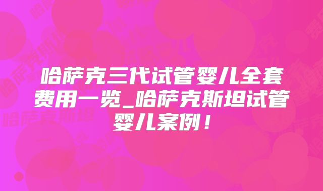 哈萨克三代试管婴儿全套费用一览_哈萨克斯坦试管婴儿案例!