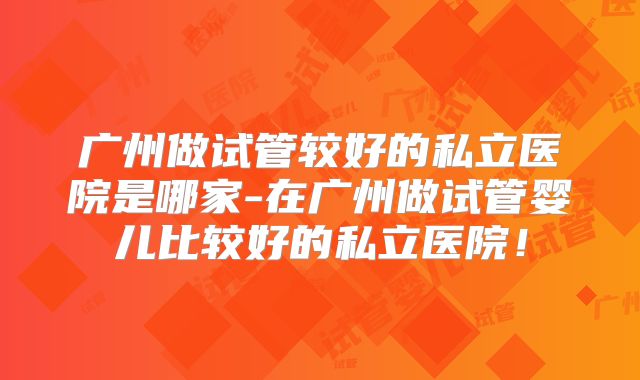 广州做试管较好的私立医院是哪家-在广州做试管婴儿比较好的私立医院！