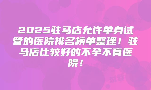 2025驻马店允许单身试管的医院排名榜单整理!驻马店比较好的不孕不育医院!