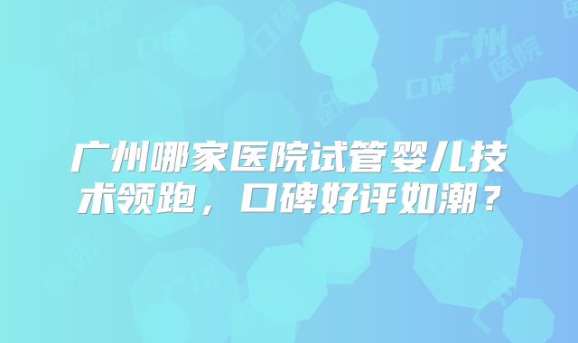 广州哪家医院试管婴儿技术领跑，口碑好评如潮？