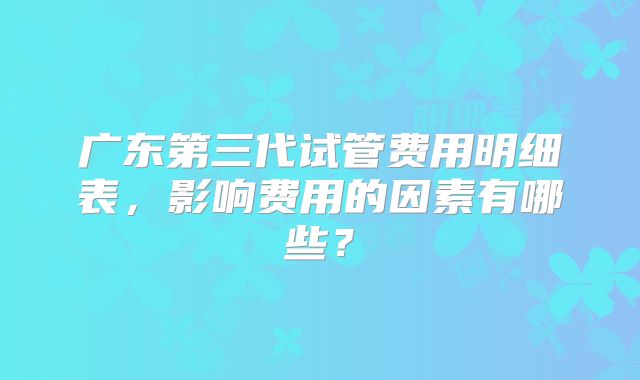 广东第三代试管费用明细表,影响费用的因素有哪些?