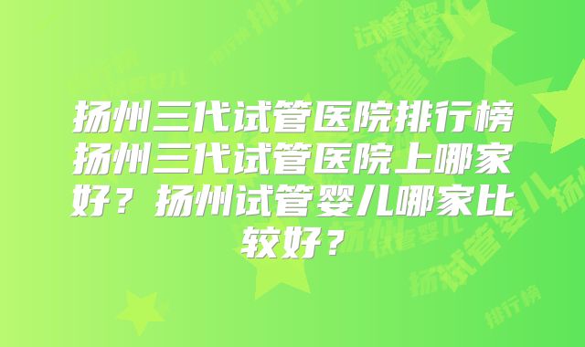 扬州三代试管医院排行榜扬州三代试管医院上哪家好？扬州试管婴儿哪家比较好？