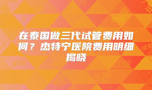 在泰国做三代试管费用如何？杰特宁医院费用明细揭晓