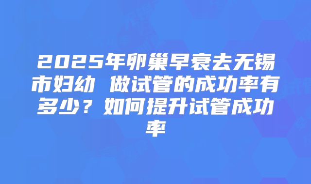 2025年卵巢早衰去无锡市妇幼 做试管的成功率有多少?如何提升试管成功率