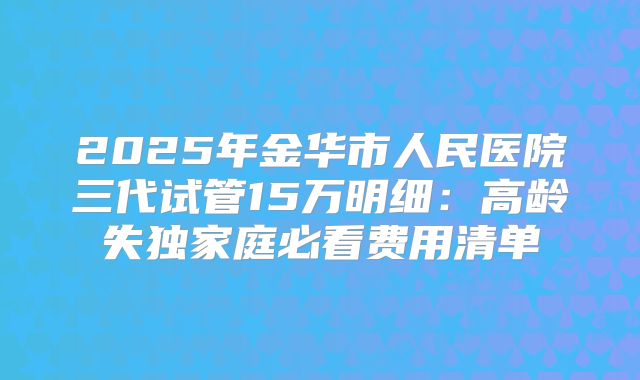 2025年金华市人民医院三代试管15万明细：高龄失独家庭必看费用清单