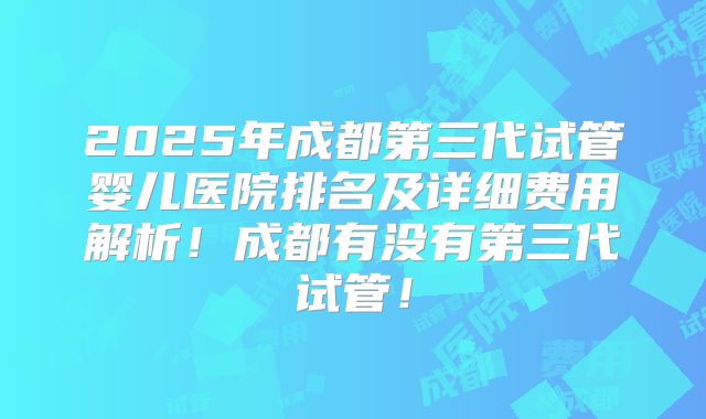 2025年成都第三代试管婴儿医院排名及详细费用解析！成都有没有第三代试管！