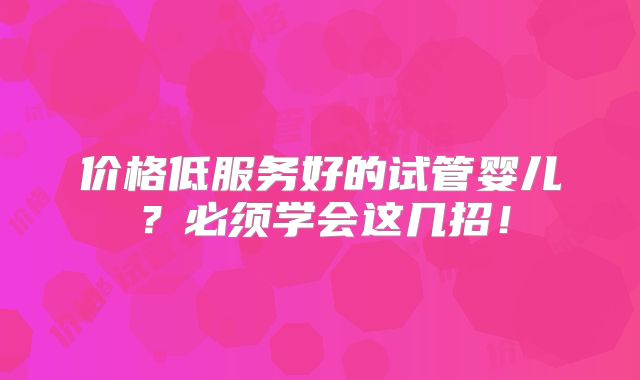 价格低服务好的试管婴儿？必须学会这几招！