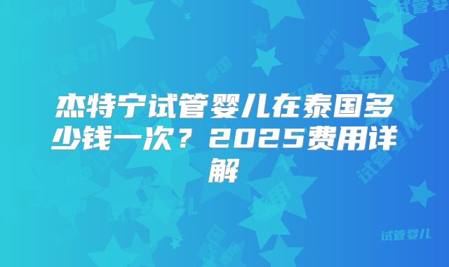 杰特宁试管婴儿在泰国多少钱一次？2025费用详解