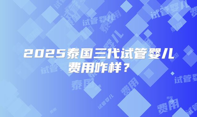 2025泰国三代试管婴儿费用咋样？