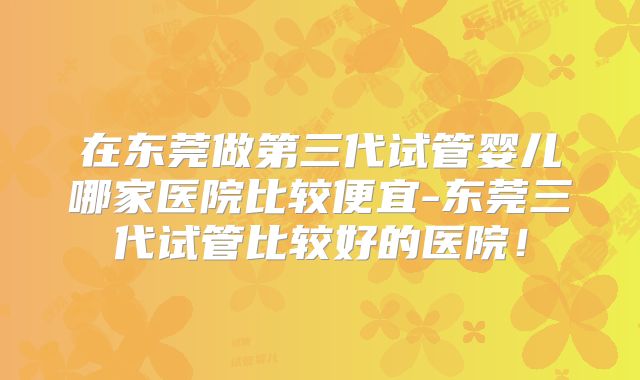 在东莞做第三代试管婴儿哪家医院比较便宜-东莞三代试管比较好的医院!