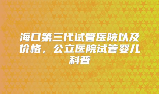 海口第三代试管医院以及价格,公立医院试管婴儿科普