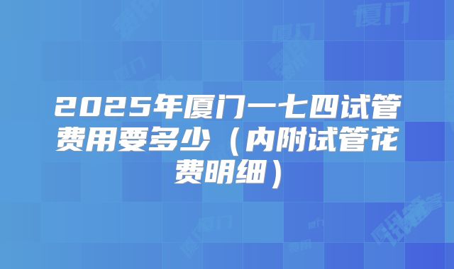 2025年厦门一七四试管费用要多少（内附试管花费明细）