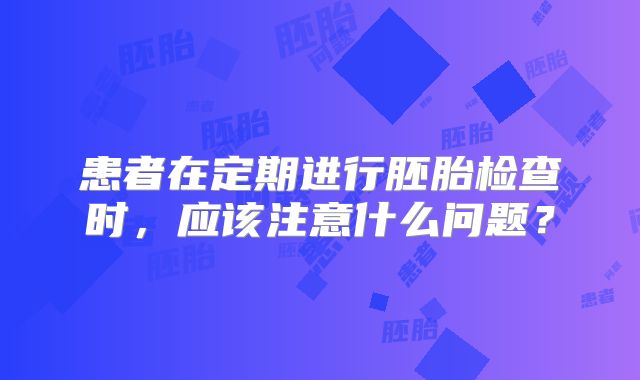 患者在定期进行胚胎检查时，应该注意什么问题？