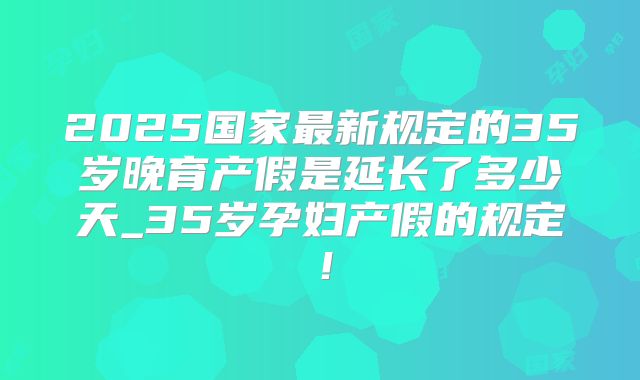 2025国家最新规定的35岁晚育产假是延长了多少天_35岁孕妇产假的规定！