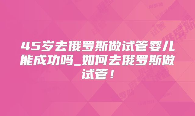 45岁去俄罗斯做试管婴儿能成功吗_如何去俄罗斯做试管！