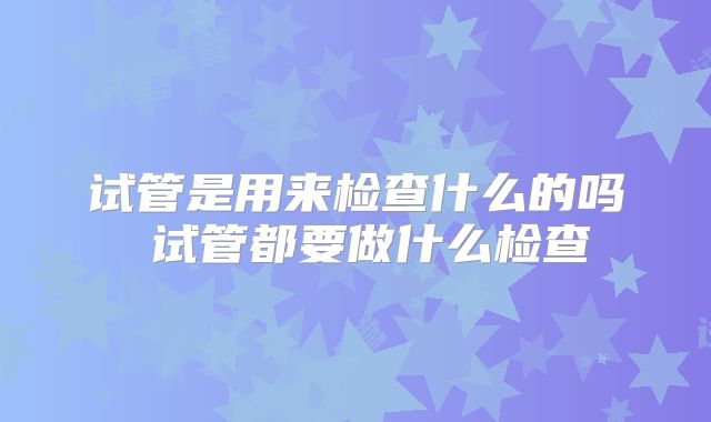 试管是用来检查什么的吗 试管都要做什么检查