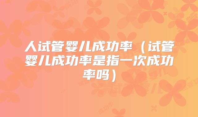 人试管婴儿成功率（试管婴儿成功率是指一次成功率吗）