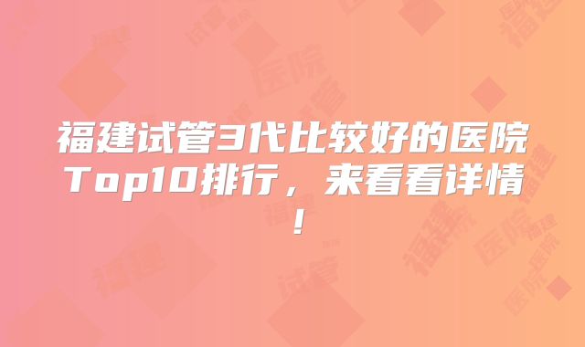 福建试管3代比较好的医院Top10排行，来看看详情！