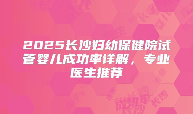 2025长沙妇幼保健院试管婴儿成功率详解，专业医生推荐