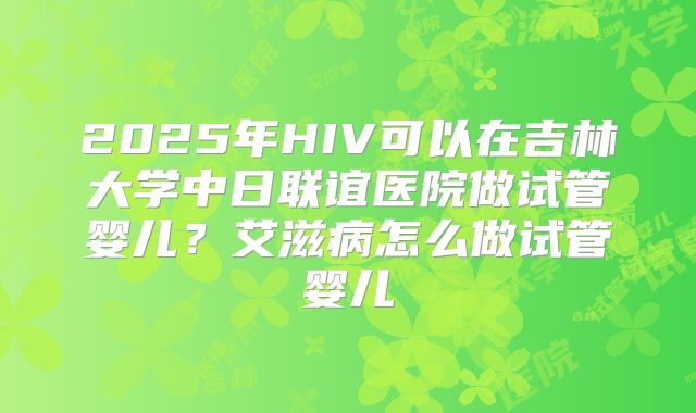 2025年HIV可以在吉林大学中日联谊医院做试管婴儿?艾滋病怎么做试管婴儿