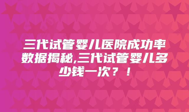 三代试管婴儿医院成功率数据揭秘,三代试管婴儿多少钱一次？！