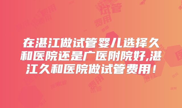 在湛江做试管婴儿选择久和医院还是广医附院好,湛江久和医院做试管费用!