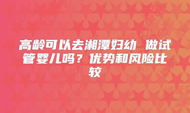高龄可以去湘潭妇幼 做试管婴儿吗？优势和风险比较