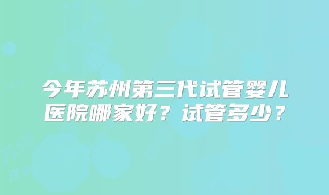 今年苏州第三代试管婴儿医院哪家好？试管多少？