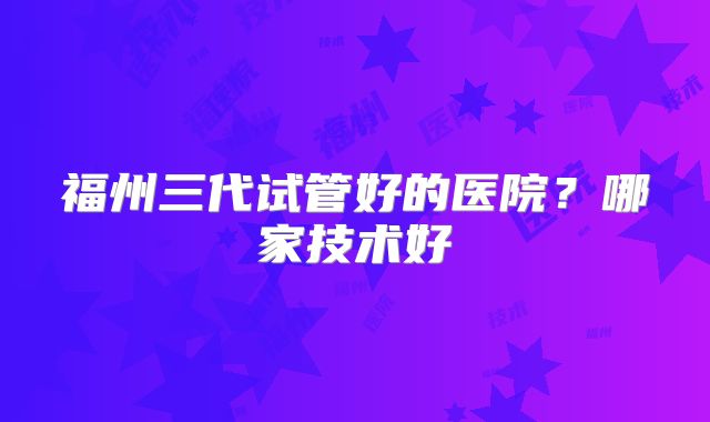 福州三代试管好的医院？哪家技术好
