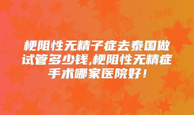 梗阻性无精子症去泰国做试管多少钱,梗阻性无精症手术哪家医院好！