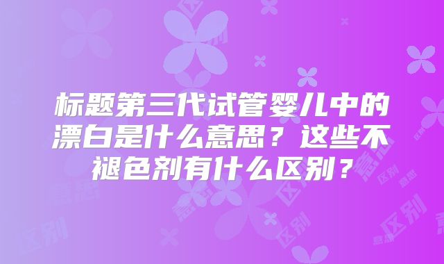 标题第三代试管婴儿中的漂白是什么意思？这些不褪色剂有什么区别？