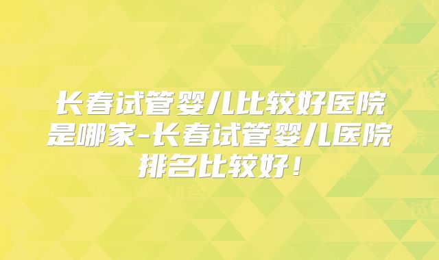 长春试管婴儿比较好医院是哪家-长春试管婴儿医院排名比较好！