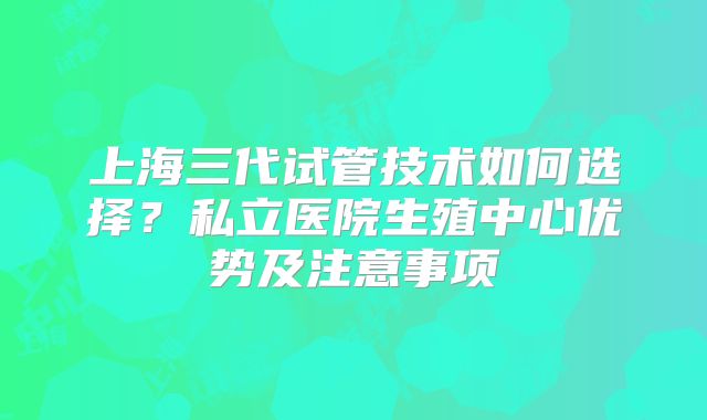 上海三代试管技术如何选择？私立医院生殖中心优势及注意事项