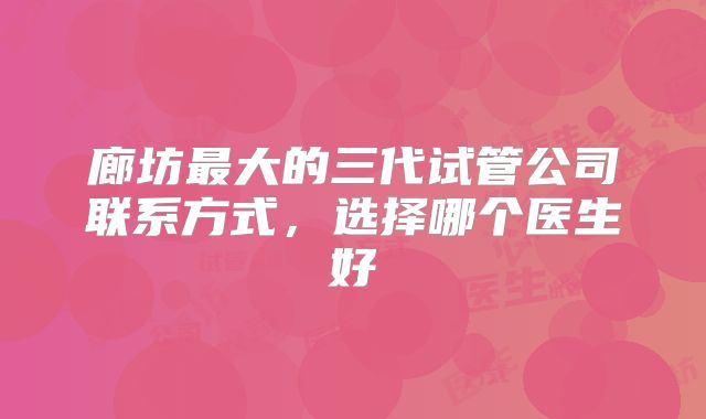 廊坊最大的三代试管公司联系方式，选择哪个医生好
