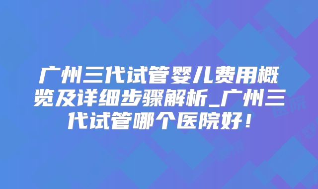 广州三代试管婴儿费用概览及详细步骤解析_广州三代试管哪个医院好！