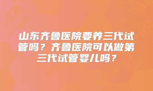 山东齐鲁医院要养三代试管吗？齐鲁医院可以做第三代试管婴儿吗？