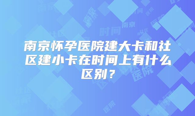 南京怀孕医院建大卡和社区建小卡在时间上有什么区别？