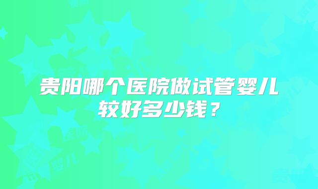 贵阳哪个医院做试管婴儿较好多少钱?