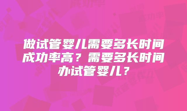 做试管婴儿需要多长时间成功率高?需要多长时间办试管婴儿?