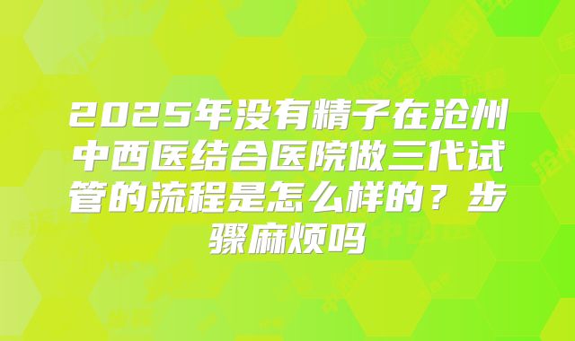 2025年没有精子在沧州中西医结合医院做三代试管的流程是怎么样的？步骤麻烦吗
