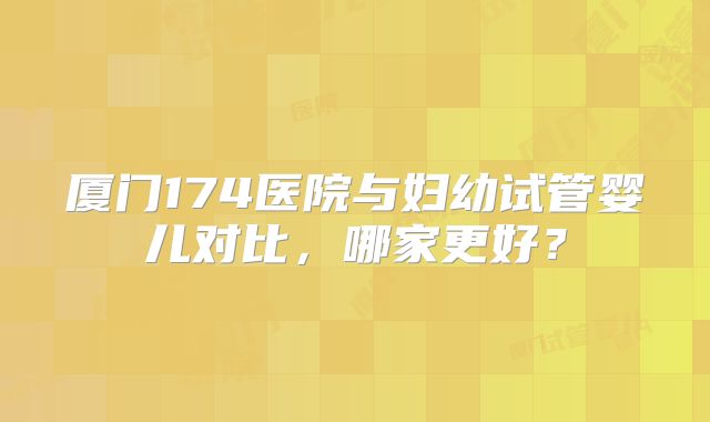 厦门174医院与妇幼试管婴儿对比，哪家更好？
