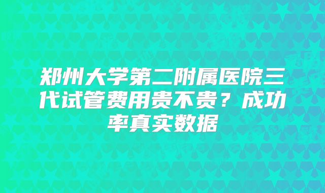 郑州大学第二附属医院三代试管费用贵不贵?成功率真实数据