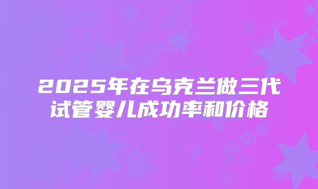 2025年在乌克兰做三代试管婴儿成功率和价格
