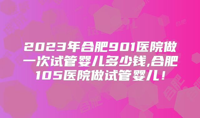 2023年合肥901医院做一次试管婴儿多少钱,合肥105医院做试管婴儿！