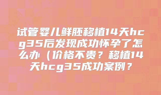试管婴儿鲜胚移植14天hcg35后发现成功怀孕了怎么办（价格不贵？移植14天hcg35成功案例？