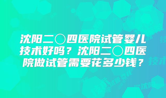 沈阳二〇四医院试管婴儿技术好吗？沈阳二〇四医院做试管需要花多少钱？