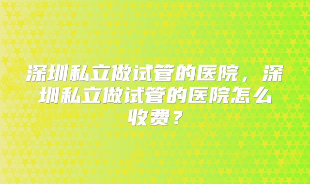 深圳私立做试管的医院，深圳私立做试管的医院怎么收费？