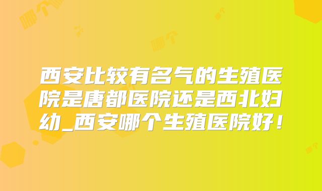 西安比较有名气的生殖医院是唐都医院还是西北妇幼_西安哪个生殖医院好！