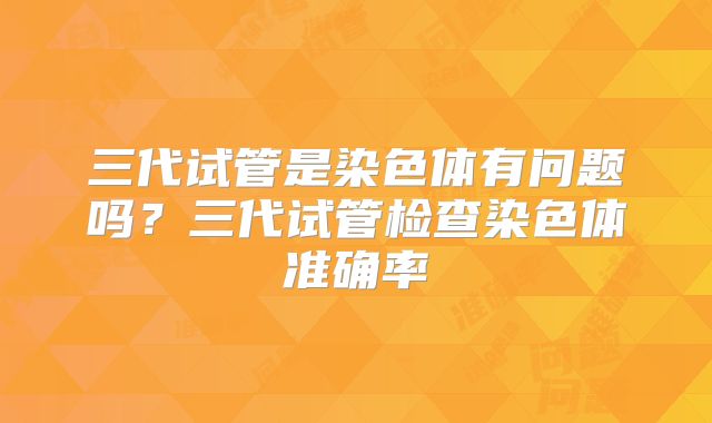 三代试管是染色体有问题吗？三代试管检查染色体准确率